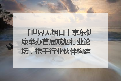 世界无烟日｜京东健康举办首届戒烟行业论坛，携手行业伙伴构建科学控烟新生态
