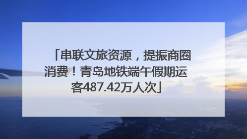 串联文旅资源，提振商圈消费！青岛地铁端午假期运客487.42万人次