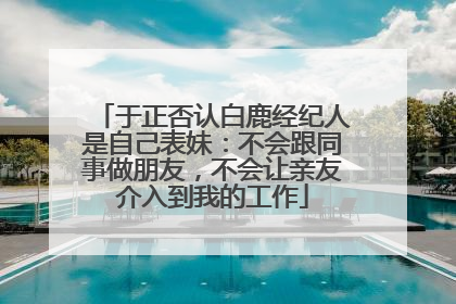于正否认白鹿经纪人是自己表妹：不会跟同事做朋友，不会让亲友介入到我的工作