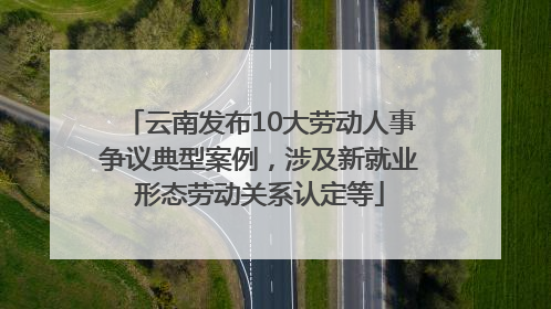 云南发布10大劳动人事争议典型案例，涉及新就业形态劳动关系认定等