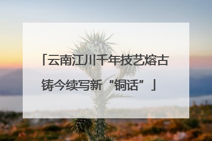 云南江川千年技艺熔古铸今续写新“铜话”