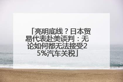 亮明底线？日本贸易代表赴美谈判：无论如何都无法接受25%汽车关税