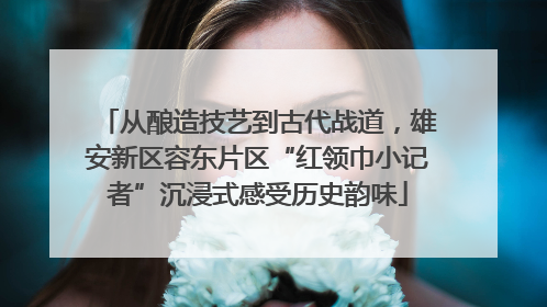 从酿造技艺到古代战道，雄安新区容东片区“红领巾小记者”沉浸式感受历史韵味