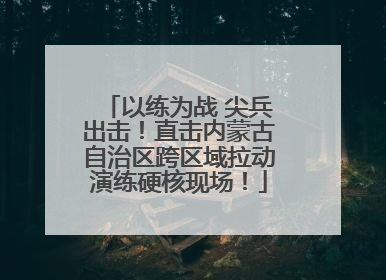 以练为战 尖兵出击！直击内蒙古自治区跨区域拉动演练硬核现场！