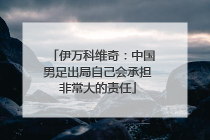 伊万科维奇：中国男足出局自己会承担非常大的责任