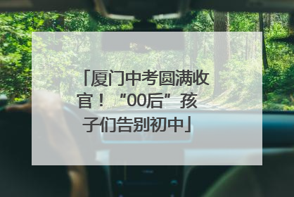 厦门中考圆满收官！“00后”孩子们告别初中