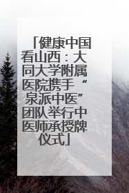 健康中国看山西：大同大学附属医院携手“泉派中医”团队举行中医师承授牌仪式
