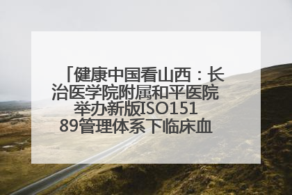 健康中国看山西：长治医学院附属和平医院举办新版ISO15189管理体系下临床血液检验培训班