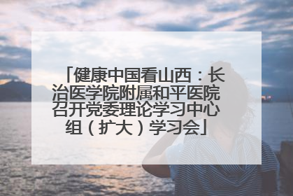 健康中国看山西：长治医学院附属和平医院召开党委理论学习中心组（扩大）学习会