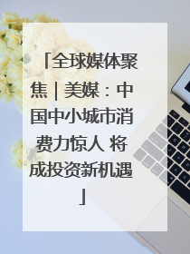 全球媒体聚焦｜美媒：中国中小城市消费力惊人 将成投资新机遇