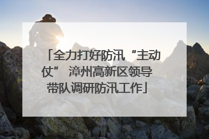 全力打好防汛“主动仗” 漳州高新区领导带队调研防汛工作
