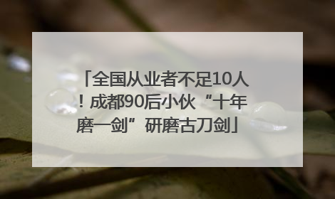 全国从业者不足10人！成都90后小伙“十年磨一剑”研磨古刀剑