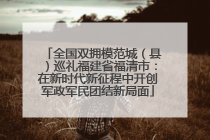 全国双拥模范城（县）巡礼福建省福清市：在新时代新征程中开创军政军民团结新局面
