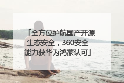 全方位护航国产开源生态安全，360安全能力获华为鸿蒙认可