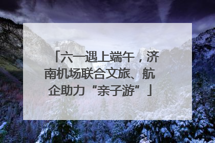 六一遇上端午，济南机场联合文旅、航企助力“亲子游”