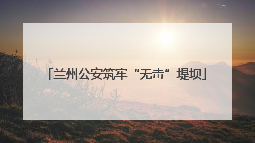 兰州公安筑牢“无毒”堤坝
