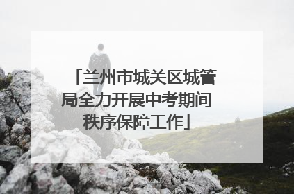 兰州市城关区城管局全力开展中考期间秩序保障工作