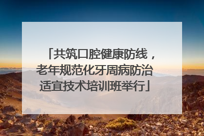 共筑口腔健康防线，老年规范化牙周病防治适宜技术培训班举行