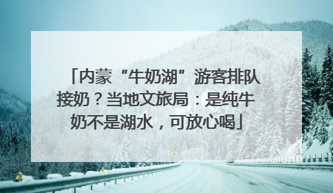 内蒙“牛奶湖”游客排队接奶？当地文旅局：是纯牛奶不是湖水，可放心喝