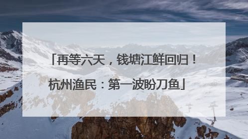再等六天，钱塘江鲜回归！杭州渔民：第一波盼刀鱼