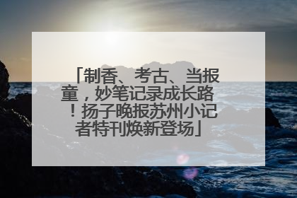 制香、考古、当报童，妙笔记录成长路！扬子晚报苏州小记者特刊焕新登场