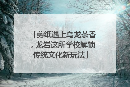 剪纸遇上乌龙茶香，龙岩这所学校解锁传统文化新玩法