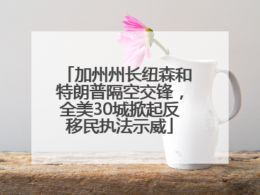 加州州长纽森和特朗普隔空交锋，全美30城掀起反移民执法示威