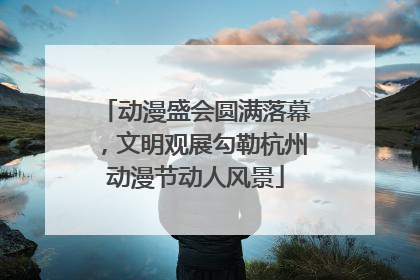 动漫盛会圆满落幕，文明观展勾勒杭州动漫节动人风景