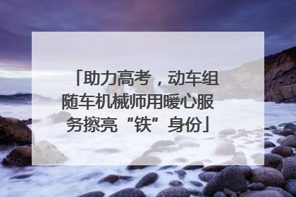 助力高考，动车组随车机械师用暖心服务擦亮“铁”身份