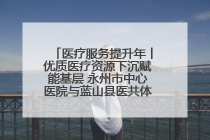 医疗服务提升年丨优质医疗资源下沉赋能基层 永州市中心医院与蓝山县医共体总院共筑健康屏障
