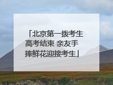 北京第一拨考生高考结束 亲友手捧鲜花迎接考生