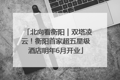 北向看衡阳｜双塔凌云！衡阳首家超五星级酒店明年6月开业