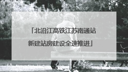 北沿江高铁江苏南通站新建站房建设全速推进