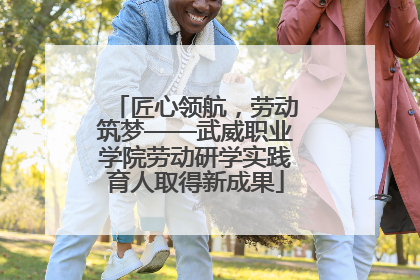 匠心领航，劳动筑梦——武威职业学院劳动研学实践育人取得新成果