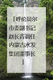 呼伦贝尔市委副书记赵长青调任内蒙古水发集团董事长