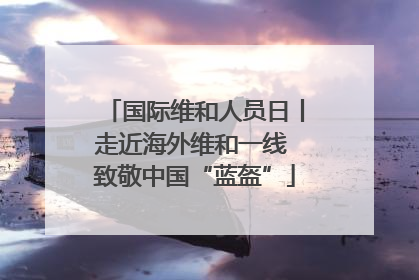 国际维和人员日丨走近海外维和一线 致敬中国“蓝盔”
