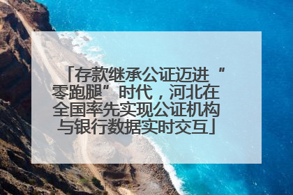 存款继承公证迈进“零跑腿”时代，河北在全国率先实现公证机构与银行数据实时交互