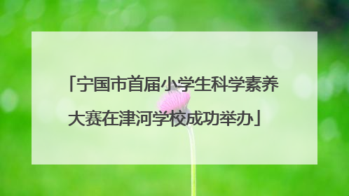 宁国市首届小学生科学素养大赛在津河学校成功举办