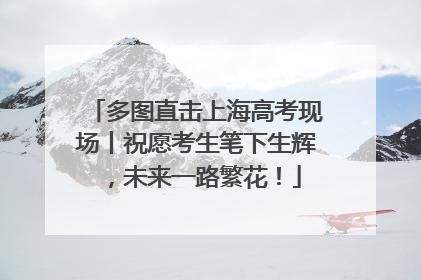 多图直击上海高考现场丨祝愿考生笔下生辉，未来一路繁花！
