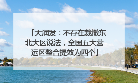 大润发：不存在裁撤东北大区说法，全国五大营运区整合提效为四个