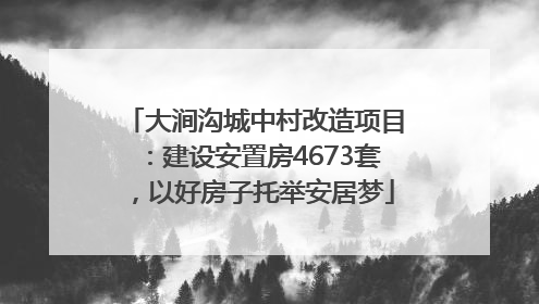 大涧沟城中村改造项目：建设安置房4673套，以好房子托举安居梦