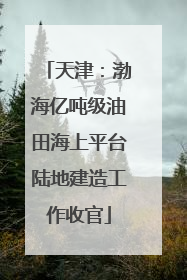 天津：渤海亿吨级油田海上平台陆地建造工作收官