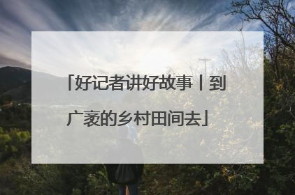 好记者讲好故事丨到广袤的乡村田间去