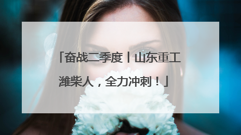 奋战二季度丨山东重工潍柴人，全力冲刺！