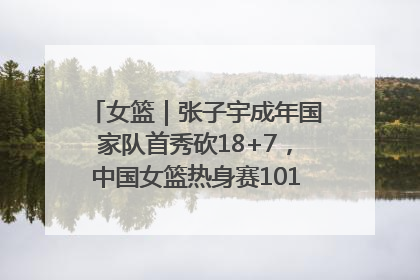 女篮｜张子宇成年国家队首秀砍18+7，中国女篮热身赛101比55大胜波黑