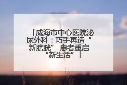 威海市中心医院泌尿外科：巧手再造“新膀胱” 患者重启“新生活”