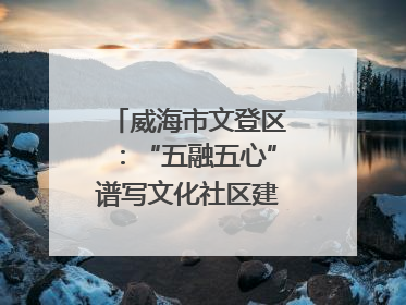 威海市文登区：“五融五心”谱写文化社区建设新篇章