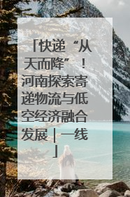 快递“从天而降”！河南探索寄递物流与低空经济融合发展｜一线