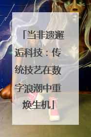 当非遗邂逅科技：传统技艺在数字浪潮中重焕生机