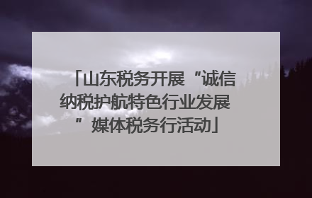 山东税务开展“诚信纳税护航特色行业发展”媒体税务行活动